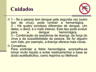Cuidados  1 - Se a pessoa tem dengue pela segunda vez (outro tipo de vírus), pode contrair a hemorrágica.  2 - Há quatro sorotipos diferentes de dengue. Um deles, o den2, é o mais intenso. Este tipo pode evoluir para a dengue hemorrágica.  3 - Combinação da seqüência de doença, da força do vírus e da suscetibilidade da pessoa. Se for alguém com Aids, por exemplo, a doença oferece mais riscos.  Conselhos:  Para controlar a febre hemorrágica, aconselha-se tomar muito líquido e evitar medicamentos a base se ácido acetilsalicílico, como Aspirina ou Melhoral.  
