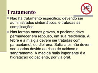Tratamento  Não há tratamento específico, devendo ser administrados sintomáticos, e tratadas as complicações. Nas formas menos graves, o paciente deve permanecer em repouso, em sua residência. A febre e a mialgia devem ser tratadas com paracetamol, ou dipirona. Salicilatos não devem ser usados devido ao risco de acidose e sangramento. A medida mais importante é a hidratação do paciente, por via oral. 