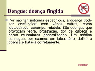 Dengue: doença fingida Por não ter sintomas específicos, a doença pode ser confundida com várias outras, como leptospirose, sarampo, rubéola. São doenças que provocam febre, prostração, dor de cabeça e dores musculares generalizadas. Um médico consegue, por exames em laboratório, definir a doença e tratá-la corretamente. Retornar 
