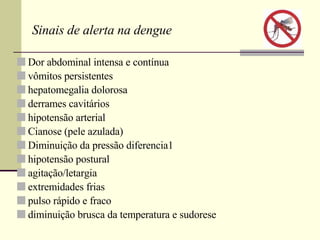Sinais de alerta na dengue Dor abdominal intensa e contínua vômitos persistentes hepatomegalia dolorosa derrames cavitários hipotensão arterial Cianose (pele azulada) Diminuição da pressão diferencia1 hipotensão postural agitação/letargia extremidades frias pulso rápido e fraco diminuição brusca da temperatura e sudorese 