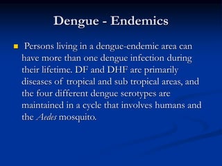 Dengue - Endemics
 Persons living in a dengue-endemic area can
have more than one dengue infection during
their lifetime. DF and DHF are primarily
diseases of tropical and sub tropical areas, and
the four different dengue serotypes are
maintained in a cycle that involves humans and
the Aedes mosquito.
 