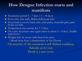 How Dengue Infection starts and
manifests
 Incubation period 4 – 7 days ( 3 – 14 days)
 Fever may start with, Malise,chills,head ache
 Soon leads to severe back ache, joint pains, muscular pain, pain
in the eye ball.
 Temperature may persist for 3 -5 days.
 On some occasions once again raises in about 5 – 8 days ( Saddle
back fever )
 Myalgia may be severe with deep bone pain
( Break bone fever ) characteristic of the Disease
On majority of the occasions a self limited condition,
Subside on its own
Death is a rare event.
 