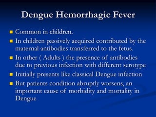 Dengue Hemorrhagic Fever
 Common in children.
 In children passively acquired contributed by the
maternal antibodies transferred to the fetus.
 In other ( Adults ) the presence of antibodies
due to previous infection with different serotype
 Initially presents like classical Dengue infection
 But patients condition abruptly worsens, an
important cause of morbidity and mortality in
Dengue
 