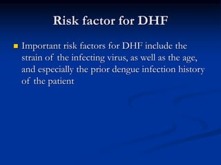 Risk factor for DHF
 Important risk factors for DHF include the
strain of the infecting virus, as well as the age,
and especially the prior dengue infection history
of the patient
 