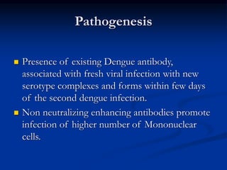 Pathogenesis
 Presence of existing Dengue antibody,
associated with fresh viral infection with new
serotype complexes and forms within few days
of the second dengue infection.
 Non neutralizing enhancing antibodies promote
infection of higher number of Mononuclear
cells.
 
