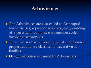 Arboviruses
 The Arboviruses are also called as Arthropod
borne viruses, represent an ecological grounding
of viruses with complex transmission cycles
involving Arthropods
 These viruses have diverse physical and chemical
properties and are classified in several virus
families.
 Dengue infection is caused by Arboviruses
 
