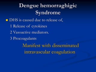 Dengue hemorraghigic
Syndrome
 DHS is caused due to release of,
1 Release of cytokines
2 Vasoactive mediators.
3 Procoagulants
Manifest with disseminated
intravascular coagulation
 