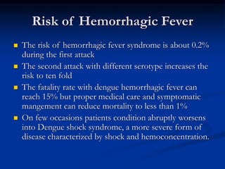 Risk of Hemorrhagic Fever
 The risk of hemorrhagic fever syndrome is about 0.2%
during the first attack
 The second attack with different serotype increases the
risk to ten fold
 The fatality rate with dengue hemorrhagic fever can
reach 15% but proper medical care and symptomatic
mangement can reduce mortality to less than 1%
 On few occasions patients condition abruptly worsens
into Dengue shock syndrome, a more severe form of
disease characterized by shock and hemoconcentration.
 