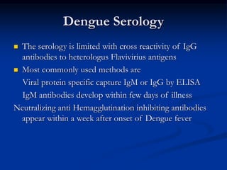 Dengue Serology
 The serology is limited with cross reactivity of IgG
antibodies to heterologus Flavivirius antigens
 Most commonly used methods are
Viral protein specific capture IgM or IgG by ELISA
IgM antibodies develop within few days of illness
Neutralizing anti Hemagglutination inhibiting antibodies
appear within a week after onset of Dengue fever
 