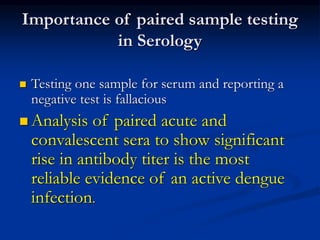 Importance of paired sample testing
in Serology
 Testing one sample for serum and reporting a
negative test is fallacious
 Analysis of paired acute and
convalescent sera to show significant
rise in antibody titer is the most
reliable evidence of an active dengue
infection.
 
