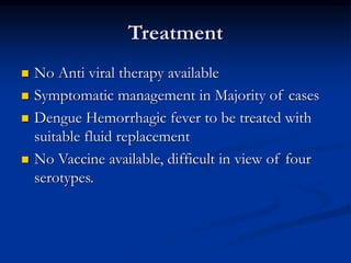 Treatment
 No Anti viral therapy available
 Symptomatic management in Majority of cases
 Dengue Hemorrhagic fever to be treated with
suitable fluid replacement
 No Vaccine available, difficult in view of four
serotypes.
 