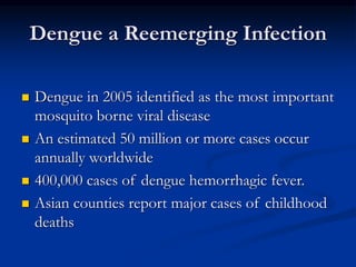 Dengue a Reemerging Infection
 Dengue in 2005 identified as the most important
mosquito borne viral disease
 An estimated 50 million or more cases occur
annually worldwide
 400,000 cases of dengue hemorrhagic fever.
 Asian counties report major cases of childhood
deaths
 