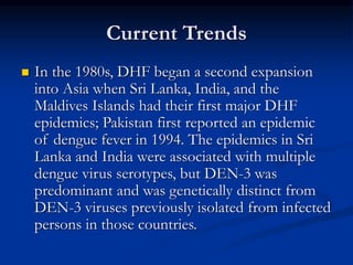 Current Trends
 In the 1980s, DHF began a second expansion
into Asia when Sri Lanka, India, and the
Maldives Islands had their first major DHF
epidemics; Pakistan first reported an epidemic
of dengue fever in 1994. The epidemics in Sri
Lanka and India were associated with multiple
dengue virus serotypes, but DEN-3 was
predominant and was genetically distinct from
DEN-3 viruses previously isolated from infected
persons in those countries.
 