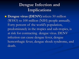 Dengue Infection and
Implications
 Dengue virus (DENV) infects 50 million
(WHO) to 100 million (NIH) people annually.
Forty percent of the world’s population,
predominately in the tropics and sub-tropics, is
at risk for contracting dengue virus. DENV
infection can cause dengue fever, dengue
hemorrhagic fever, dengue shock syndrome, and
death.
 