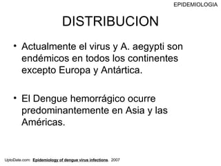 DISTRIBUCION Actualmente el virus y A. aegypti son endémicos en todos los continentes excepto Europa y Antártica. El Dengue hemorrágico ocurre predominantemente en Asia y las Américas. EPIDEMIOLOGIA UptoDate.com:  Epidemiology of dengue virus infections .  2007 