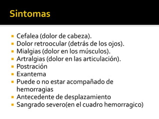    Cefalea (dolor de cabeza).
   Dolor retroocular (detrás de los ojos).
   Mialgias (dolor en los músculos).
   Artralgias (dolor en las articulación).
   Postración
   Exantema
   Puede o no estar acompañado de
    hemorragias
   Antecedente de desplazamiento
   Sangrado severo(en el cuadro hemorragico)
 
