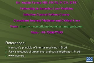Dr. Sachin Verma MD, FICM, FCCS, ICFC
Dr. Sachin Verma MD, FICM, FCCS, ICFC
Fellowship in Intensive Care Medicine
Fellowship in Intensive Care Medicine
Infection Control Fellows Course
Infection Control Fellows Course
Consultant Internal Medicine and Critical Care
Consultant Internal Medicine and Critical Care
Web:-
Web:- http://www.medicinedoctorinchandigarh.com
http://www.medicinedoctorinchandigarh.com
Mob:- +91-7508677495
Mob:- +91-7508677495
References;
References;
1.
1. Harrison
Harrison´s
´s principle of internal medicine -16
principle of internal medicine -16th
th
ed
ed
2.
2. Park
Park´s textbook of preventive and social medicine -17
´s textbook of preventive and social medicine -17th
th
ed
ed
3.
3. www.cdc.org
www.cdc.org
 