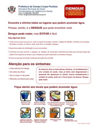 Prefeitura de Campo Limpo Paulista
              Secretaria Municipal de Saúde
              Coordenadoria de Vigilância em Saúde
              Fone: (11) 4039-2626 / 4893-0277
              E-mail: visa@campolimpopaulista.sp.gov.br




Encontre e elimine todos os lugares que podem acumular água.
Porque, senão, é a DENGUE que pode encontrar você.

Dengue pode matar, mas EVITAR é fácil.
Veja algumas dicas

• Cuide da sua casa e da sua rua. Junte um grupo de amigos, vizinhos, colegas de trabalho, membros da sua igreja,
 familiares e comece, aí mesmo, onde você mora, a combater a dengue.

• Desenvolva ações de mobilização na sua comunidade.
• Converse com seus vizinhos e explique as medidas de prevenção mostrando que locais que acumulam água não
 podem ficar expostos ao tempo e que a limpeza da casa é essencial no combate à dengue.

• Procure os serviços de saúde e participe das ações de combate.



Atenção para os sintomas:
• Febre alta Dor de cabeça
                                                    Ao observar dois ou mais desses sintomas, vá imediatamente a
• Dor atrás dos olhos                               uma unidade de saúde. Caso já tenha sido diagnosticado e
                                                    apresente dor abdominal ou vômito, retorne imediatamente à
• Dor no corpo e nas juntas
                                                    unidade de saúde, pode ser a forma grave da doença. Dengue
• Manchas vermelhas pelo corpo                      pode matar.



        Fique atento aos locais que podem acumular água:




                  Mantenha a caixa          Mantenha tampados        Lave semanalmente com escova Encha de areia até a
                  d’água fechada.          tonéis e barris d’água.    e sabão os tanques utilizados borda os pratos das
                                                                          para armazenar água.            plantas.




                 Coloque no lixo todo      Coloque o lixo em sacos       Mantenha as calhas      Não deixe água
                objeto não utilizado que   plásticos e mantenha a             limpas.            acumulada sobre a laje.
                possa acumular água.         lixeira bem fechada.
                                                                                                                           Fonte: Ministério da Saúde
 