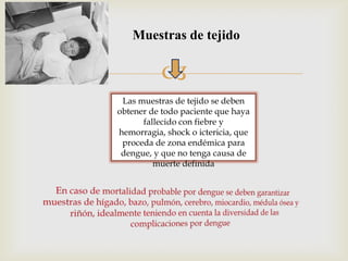 
Muestras de tejido
Las muestras de tejido se deben
obtener de todo paciente que haya
fallecido con fiebre y
hemorragia, shock o ictericia, que
proceda de zona endémica para
dengue, y que no tenga causa de
muerte definida
 