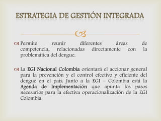 
 Permite reunir diferentes áreas de
competencia, relacionadas directamente con la
problemática del dengue.
 La EGI Nacional Colombia orientará el accionar general
para la prevención y el control efectivo y eficiente del
dengue en el país. Junto a la EGI – Colombia está la
Agenda de Implementación que apunta los pasos
necesarios para la efectiva operacionalización de la EGI
Colombia
 