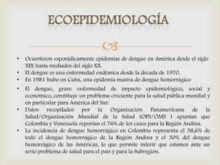 
• El dengue, grave enfermedad de impacto epidemiológico, social y
económico, constituye un problema creciente para la salud pública mundial y
en particular para América del Sur.
• Datos recopilados por la Organización Panamericana de la
Salud/Organización Mundial de la Salud (OPS/OMS ) apuntan que
Colombia y Venezuela reportan el 76% de los casos para la Región Andina.
• La incidencia de dengue hemorrágico en Colombia representa el 58,6% de
todo el dengue hemorrágico de la Región Andina y el 30% del dengue
hemorrágico de las Américas, lo que permite inferir que estamos ante un
serio problema de salud para el país y para la Subregión.
• Ocurrieron esporádicamente epidemias de dengue en América desde el siglo
XIX hasta mediados del siglo XX.
• El dengue es una enfermedad endémica desde la década de 1970.
• En 1981 hubo en Cuba, una epidemia masiva de dengue hemorrágico
 