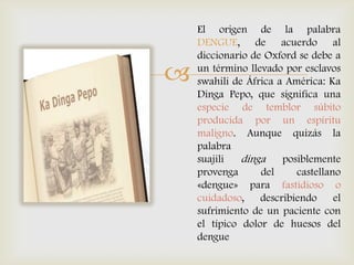 
El origen de la palabra
DENGUE, de acuerdo al
diccionario de Oxford se debe a
un término llevado por esclavos
swahili de África a América: Ka
Dinga Pepo, que significa una
especie de temblor súbito
producida por un espíritu
maligno. Aunque quizás la
palabra
suajili dinga posiblemente
provenga del castellano
«dengue» para fastidioso o
cuidadoso, describiendo el
sufrimiento de un paciente con
el típico dolor de huesos del
dengue
 