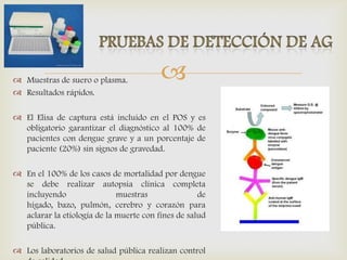  Muestras de suero o plasma.
 Resultados rápidos.
 El Elisa de captura está incluido en el POS y es
obligatorio garantizar el diagnóstico al 100% de
pacientes con dengue grave y a un porcentaje de
paciente (20%) sin signos de gravedad.
 En el 100% de los casos de mortalidad por dengue
se debe realizar autopsia clínica completa
incluyendo muestras de
hígado, bazo, pulmón, cerebro y corazón para
aclarar la etiología de la muerte con fines de salud
pública.
 Los laboratorios de salud pública realizan control
 