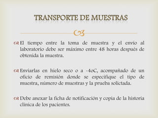 
 El tiempo entre la toma de muestra y el envío al
laboratorio debe ser máximo entre 48 horas después de
obtenida la muestra.
 Enviarlas en hielo seco o a -4oC, acompañado de un
oficio de remisión donde se especifique el tipo de
muestra, número de muestras y la prueba solictada.
 Debe anexar la ficha de notificación y copia de la historia
clínica de los pacientes.
 