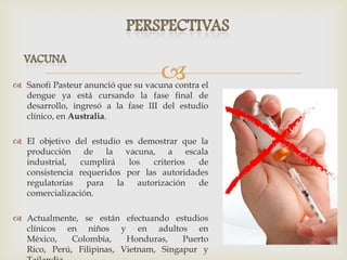  Sanofi Pasteur anunció que su vacuna contra el
dengue ya está cursando la fase final de
desarrollo, ingresó a la fase III del estudio
clínico, en Australia.
 El objetivo del estudio es demostrar que la
producción de la vacuna, a escala
industrial, cumplirá los criterios de
consistencia requeridos por las autoridades
regulatorias para la autorización de
comercialización.
 Actualmente, se están efectuando estudios
clínicos en niños y en adultos en
México, Colombia, Honduras, Puerto
Rico, Perú, Filipinas, Vietnam, Singapur y
 