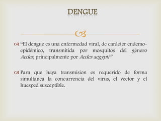 
 “El dengue es una enfermedad viral, de carácter endemo-
epidémico, transmitida por mosquitos del género
Aedes, principalmente por Aedes aegypti”
 Para que haya transmision es requerido de forma
simultanea la concurrencia del virus, el vector y el
huesped susceptible.
 