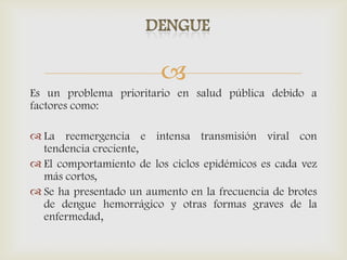 
Es un problema prioritario en salud pública debido a
factores como:
 La reemergencia e intensa transmisión viral con
tendencia creciente,
 El comportamiento de los ciclos epidémicos es cada vez
más cortos,
 Se ha presentado un aumento en la frecuencia de brotes
de dengue hemorrágico y otras formas graves de la
enfermedad,
 