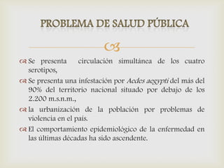 
 Se presenta circulación simultánea de los cuatro
serotipos,
 Se presenta una infestación por Aedes aegypti del más del
90% del territorio nacional situado por debajo de los
2.200 m.s.n.m.,
 la urbanización de la población por problemas de
violencia en el país.
 El comportamiento epidemiológico de la enfermedad en
las últimas décadas ha sido ascendente.
 