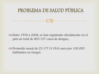 
 Entre 1978 a 2008, se han registrado oficialmente en el
país un total de 803.157 casos de dengue,
 Promedio anual de 25.177 (119.8 casos por 100.000
habitantes en riesgo).
 