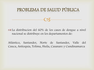 
 La distribucion del 60% de los casos de dengue a nivel
nacional se distribuye en los departamentos de:
Atlántico, Santander, Norte de Santander, Valle del
Cauca, Antioquia, Tolima, Huila, Casanare y Cundinamarca
 
