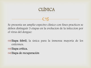 
Se presenta un amplio espectro clínico con fines practicos se
deben distinguir 3 etapas en la evolucion de la infeccion por
el virus del dengue:
 Etapa febril; la única para la inmensa mayoría de los
enfermos.
 Etapa crítica.
 Etapa de recuperación
 