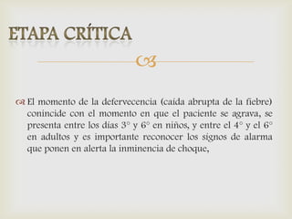 
 El momento de la defervecencia (caída abrupta de la fiebre)
conincide con el momento en que el paciente se agrava, se
presenta entre los días 3° y 6° en niños, y entre el 4° y el 6°
en adultos y es importante reconocer los sígnos de alarma
que ponen en alerta la inminencia de choque,
 