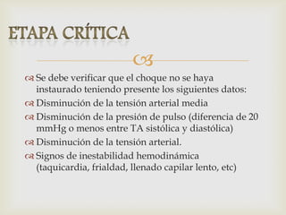 
 Se debe verificar que el choque no se haya
instaurado teniendo presente los siguientes datos:
 Disminución de la tensión arterial media
 Disminución de la presión de pulso (diferencia de 20
mmHg o menos entre TA sistólica y diastólica)
 Disminución de la tensión arterial.
 Signos de inestabilidad hemodinámica
(taquicardia, frialdad, llenado capilar lento, etc)
 