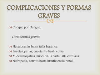 
 Choque por Dengue.
Otras formas graves:
 Hepatopatías hasta falla hepática
 Encefalopatías, encefalitis hasta coma
 Miocardiopatías, miocarditis hasta falla cardiaca
 Nefropatía, nefritis hasta insuficiencia renal.
 