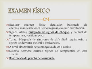 
 Realizar examen físico detallado: búsqueda de
edemas, manifestaciones hemorrágicas, evaluar hidratación.
 Signos vitales, búsqueda de signos de choque, y control de
temperatura, verificar peso.
 Torax: búsqueda de síndrome de dificultad respiratoria, y
signos de derrame pleural y pericárdico.
 A nivel abdominal: hepatomegalia, dolor o ascitis.
 Sistema nervioso central: Signos de compromiso en este
sistema
 Realización de prueba de torniquete
 