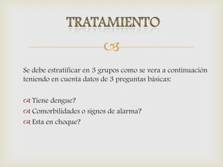 
Se debe estratificar en 3 grupos como se vera a continuación
teniendo en cuenta datos de 3 preguntas básicas:
 Tiene dengue?
 Comorbilidades o signos de alarma?
 Esta en choque?
 