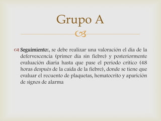 
 Seguimiento:, se debe realizar una valoración el día de la
defervescencia (primer día sin fiebre) y posteriormente
evaluación diaria hasta que pase el periodo crítico (48
horas después de la caída de la fiebre), donde se tiene que
evaluar el recuento de plaquetas, hematocrito y aparición
de signos de alarma
Grupo A
 