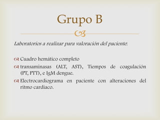 
Laboratorios a realizar para valoración del paciente:
 Cuadro hemático completo
 transaminasas (ALT, AST), Tiempos de coagulación
(PT, PTT), e IgM dengue.
 Electrocardiograma en paciente con alteraciones del
ritmo cardiaco.
Grupo B
 
