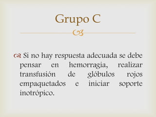 
 Si no hay respuesta adecuada se debe
pensar en hemorragia, realizar
transfusión de glóbulos rojos
empaquetados e iniciar soporte
inotrópico.
Grupo C
 
