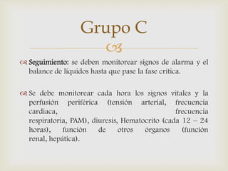 
 Seguimiento: se deben monitorear signos de alarma y el
balance de líquidos hasta que pase la fase crítica.
 Se debe monitorear cada hora los signos vitales y la
perfusión periférica (tensión arterial, frecuencia
cardiaca, frecuencia
respiratoria, PAM), diuresis, Hematocrito (cada 12 – 24
horas), función de otros órganos (función
renal, hepática).
Grupo C
 
