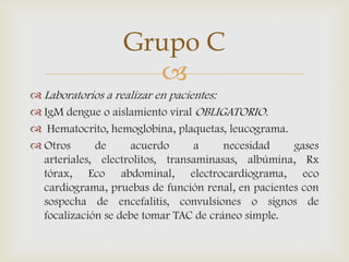 
 Laboratorios a realizar en pacientes:
 IgM dengue o aislamiento viral OBLIGATORIO.
 Hematocrito, hemoglobina, plaquetas, leucograma.
 Otros de acuerdo a necesidad gases
arteriales, electrolitos, transaminasas, albúmina, Rx
tórax, Eco abdominal, electrocardiograma, eco
cardiograma, pruebas de función renal, en pacientes con
sospecha de encefalitis, convulsiones o signos de
focalización se debe tomar TAC de cráneo simple.
Grupo C
 