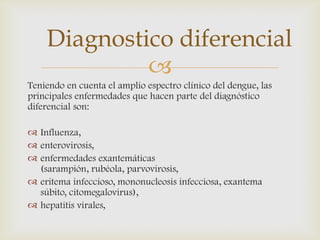 
Teniendo en cuenta el amplio espectro clínico del dengue, las
principales enfermedades que hacen parte del diagnóstico
diferencial son:
 Influenza,
 enterovirosis,
 enfermedades exantemáticas
(sarampión, rubéola, parvovirosis,
 eritema infeccioso, mononucleosis infecciosa, exantema
súbito, citomegalovirus),
 hepatitis virales,
Diagnostico diferencial
 