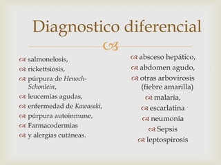 
 absceso hepático,
 abdomen agudo,
 otras arbovirosis
(fiebre amarilla)
 malaria,
 escarlatina
 neumonía
 Sepsis
 leptospirosis
Diagnostico diferencial
 salmonelosis,
 rickettsiosis,
 púrpura de Henoch-
Schonlein,
 leucemias agudas,
 enfermedad de Kawasaki,
 púrpura autoinmune,
 Farmacodermias
 y alergias cutáneas.
 