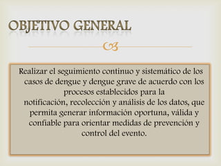 
Realizar el seguimiento continuo y sistemático de los
casos de dengue y dengue grave de acuerdo con los
procesos establecidos para la
notificación, recolección y análisis de los datos, que
permita generar información oportuna, válida y
confiable para orientar medidas de prevención y
control del evento.
 