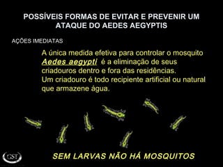POSSÍVEIS FORMAS DE EVITAR E PREVENIR UM
ATAQUE DO AEDES AEGYPTIS
AÇÕES IMEDIATAS
SEM LARVAS NÃO HÁ MOSQUITOSSEM LARVAS NÃO HÁ MOSQUITOS
A única medida efetiva para controlar o mosquito
Aedes aegyptiAedes aegypti é a eliminação de seus
criadouros dentro e fora das residências.
Um criadouro é todo recipiente artificial ou natural
que armazene água.
 