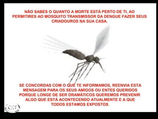 NÃO SABES O QUANTO A MORTE ESTÁ PERTO DE TI, AO
PERMITIRES AO MOSQUITO TRANSMISSOR DA DENGUE FAZER SEUS
CRIADOUROS NA SUA CASA.
SE CONCORDAS COM O QUE TE INFORMAMOS, REENVIA ESTA
MENSAGEM PARA OS SEUS AMIGOS OU ENTES QUERIDOS
PORQUE LONGE DE SER DRAMÁTICOS QUEREMOS PREVENIR
ALGO QUE ESTÁ ACONTECENDO ATUALMENTE E A QUE
TODOS ESTAMOS EXPOSTOS.
 